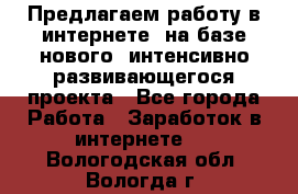 Предлагаем работу в интернете, на базе нового, интенсивно-развивающегося проекта - Все города Работа » Заработок в интернете   . Вологодская обл.,Вологда г.